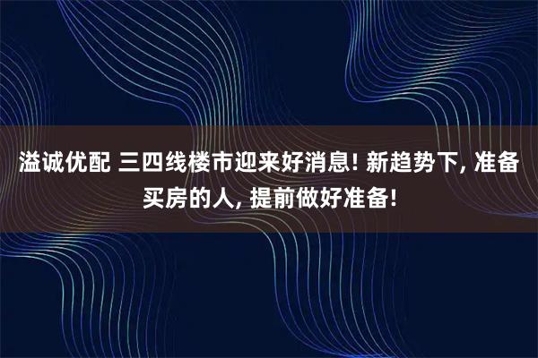 溢诚优配 三四线楼市迎来好消息! 新趋势下, 准备买房的人, 提前做好准备!