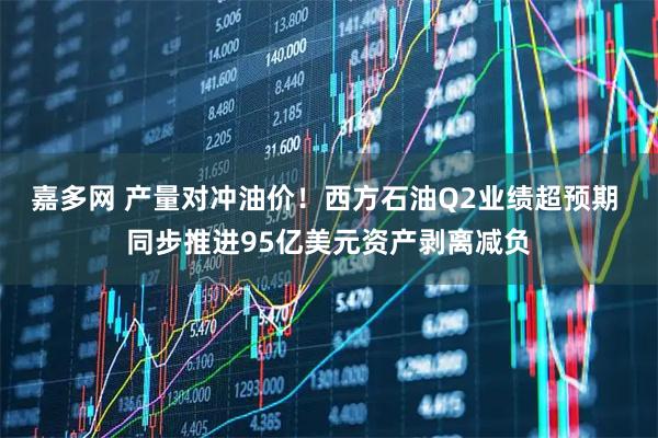 嘉多网 产量对冲油价！西方石油Q2业绩超预期 同步推进95亿美元资产剥离减负