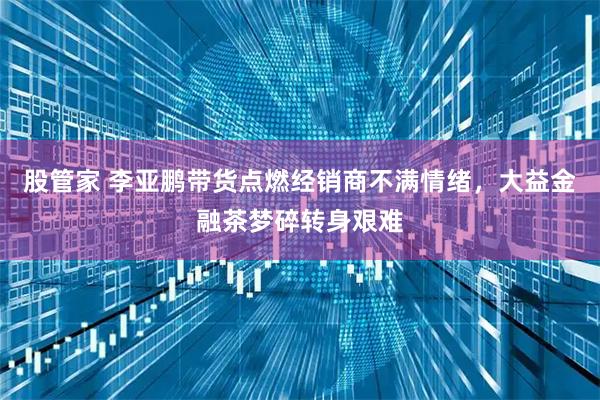 股管家 李亚鹏带货点燃经销商不满情绪,大益金融茶梦碎转身艰难