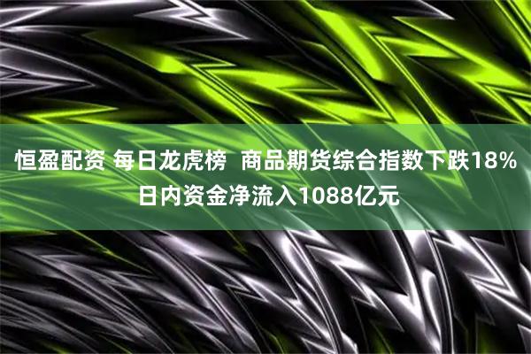恒盈配资 每日龙虎榜  商品期货综合指数下跌18% 日内资金净流入1088亿元